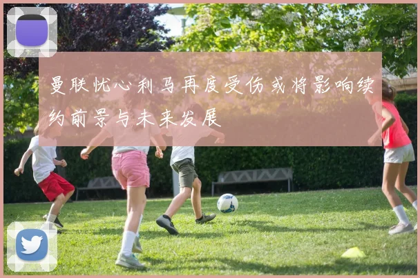 曼联忧心利马再度受伤或将影响续约前景与未来发展